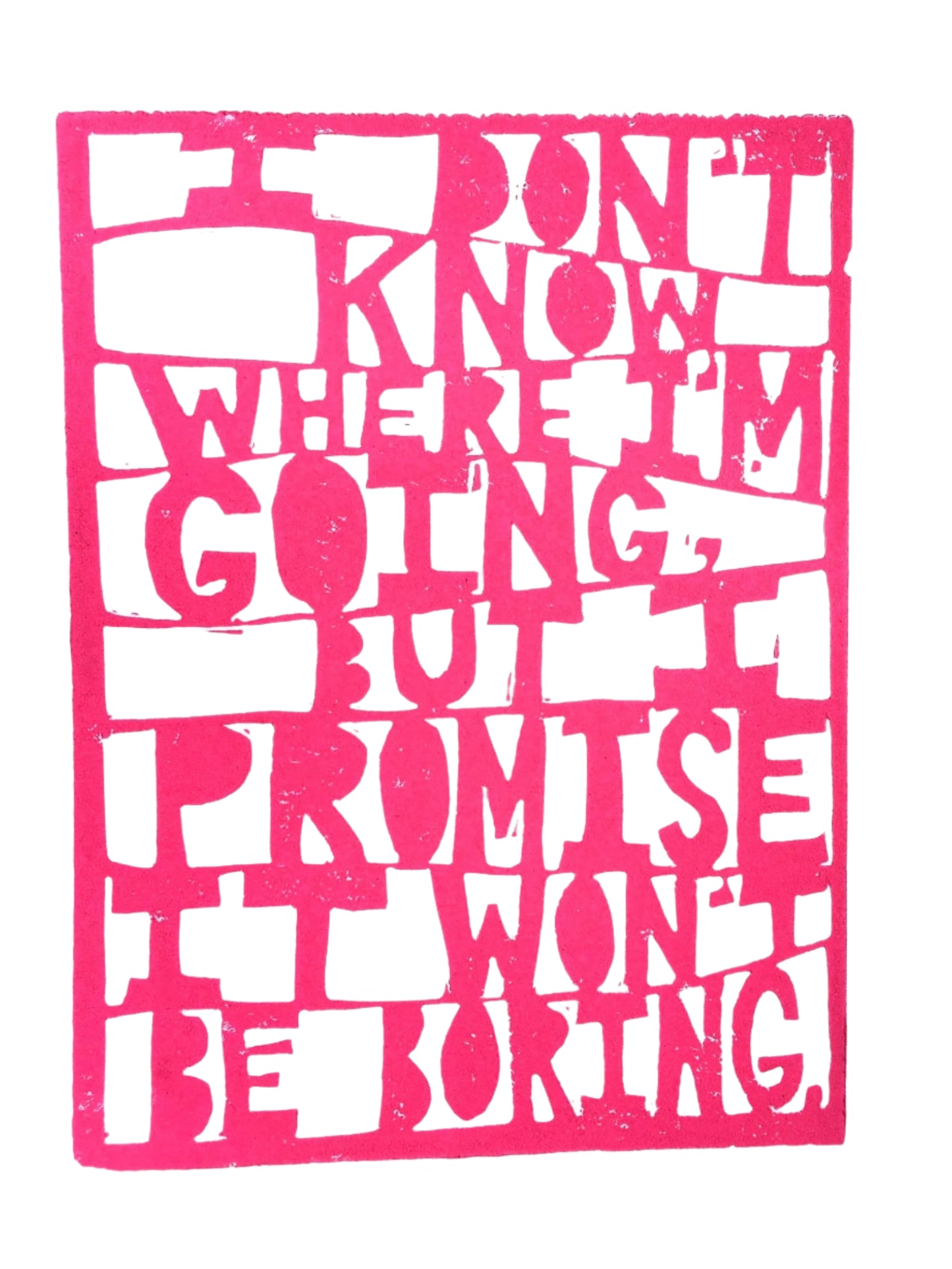 Linoleum block print with hot pink and white that reads "I don't know where I'm going, but I promise it won't be boring" in a paper-cut style.