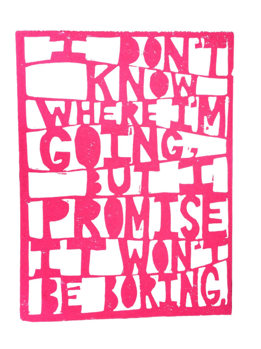 Linoleum block print with hot pink and white that reads "I don't know where I'm going, but I promise it won't be boring" in a paper-cut style. 